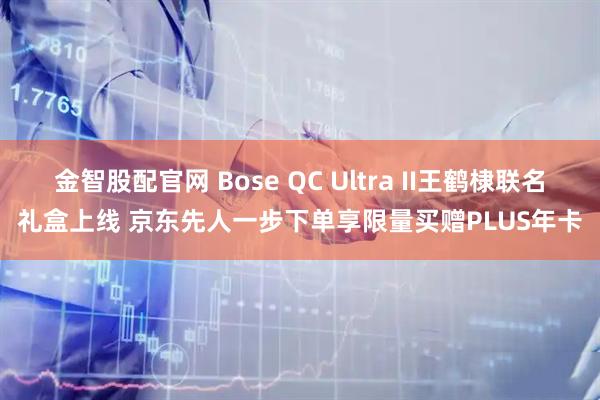 金智股配官网 Bose QC Ultra II王鹤棣联名礼盒上线 京东先人一步下单享限量买赠PLUS年卡
