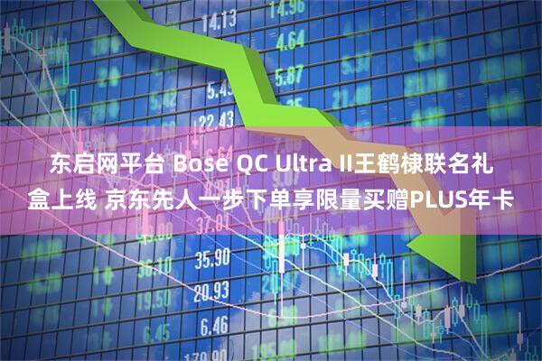 东启网平台 Bose QC Ultra II王鹤棣联名礼盒上线 京东先人一步下单享限量买赠PLUS年卡