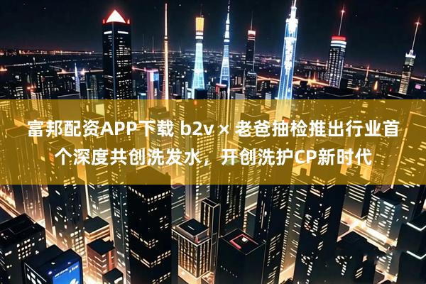 富邦配资APP下载 b2v × 老爸抽检推出行业首个深度共创洗发水，开创洗护CP新时代