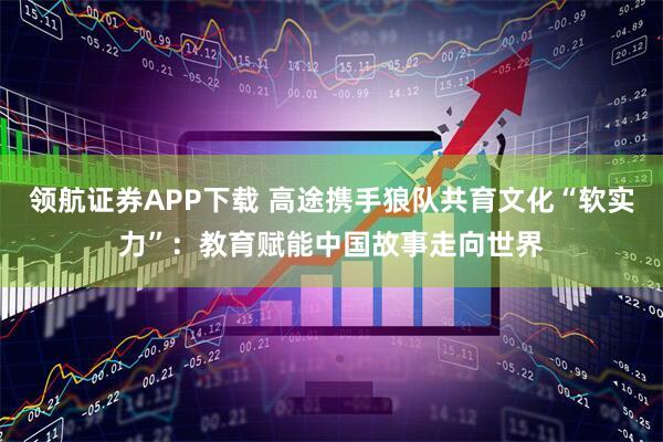 领航证券APP下载 高途携手狼队共育文化“软实力”：教育赋能中国故事走向世界