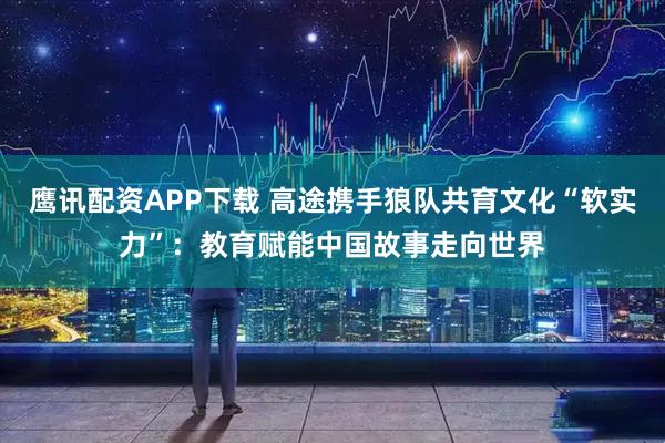 鹰讯配资APP下载 高途携手狼队共育文化“软实力”：教育赋能中国故事走向世界