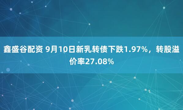 鑫盛谷配资 9月10日新乳转债下跌1.97%，转股溢价率27.08%