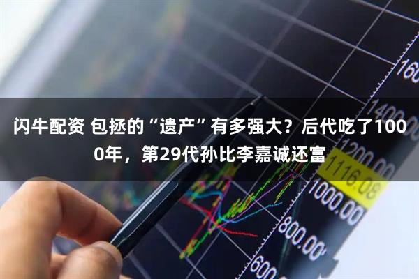 闪牛配资 包拯的“遗产”有多强大？后代吃了1000年，第29代孙比李嘉诚还富