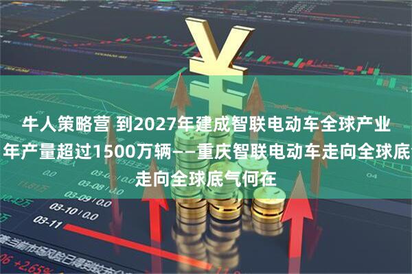 牛人策略营 到2027年建成智联电动车全球产业基地,年产量超过1500万辆——重庆智联电动车走向全球底气何在