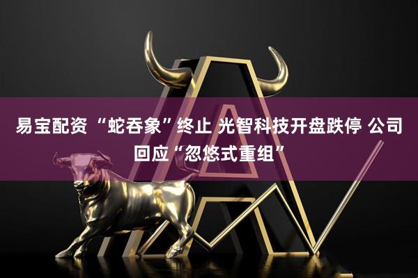 易宝配资 “蛇吞象”终止 光智科技开盘跌停 公司回应“忽悠式重组”
