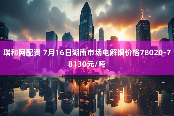 瑞和网配资 7月16日湖南市场电解铜价格78020-78130元/吨