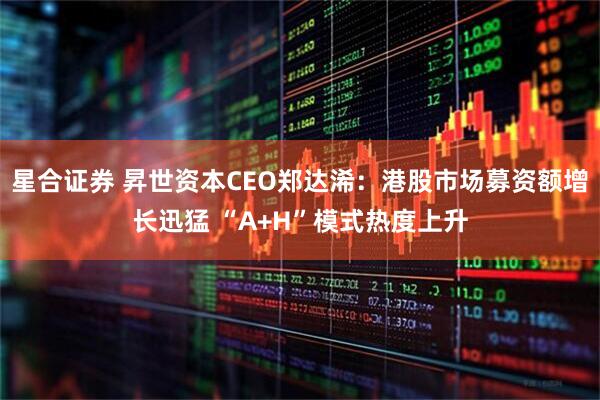 星合证券 昇世资本CEO郑达浠:港股市场募资额增长迅猛 “A+H”模式热度上升