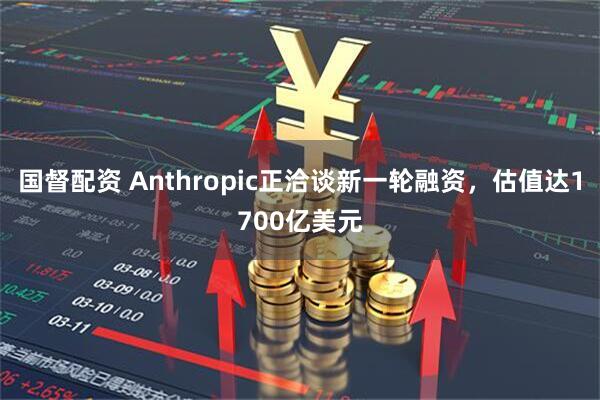 国督配资 Anthropic正洽谈新一轮融资,估值达1700亿美元