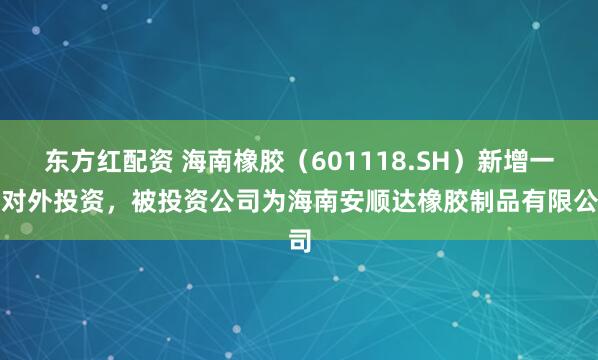 东方红配资 海南橡胶（601118.SH）新增一起对外投资，被投资公司为海南安顺达橡胶制品有限公司