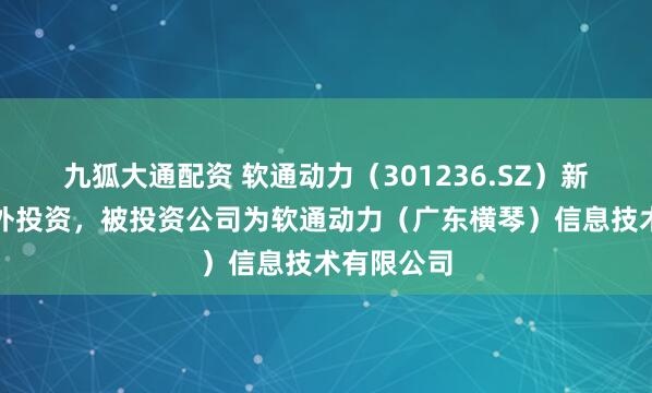 九狐大通配资 软通动力（301236.SZ）新增一起对外投资，被投资公司为软通动力（广东横琴）信息技术有限公司