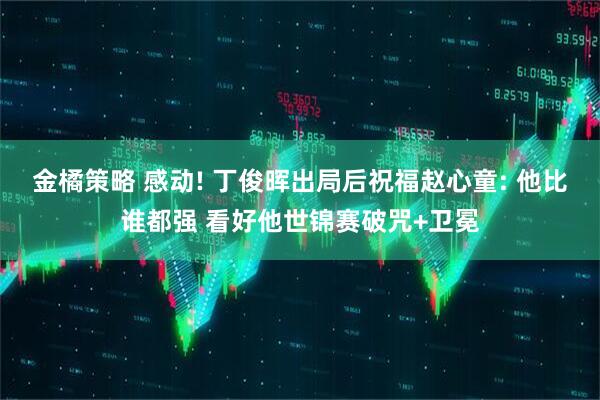 金橘策略 感动! 丁俊晖出局后祝福赵心童: 他比谁都强 看好他世锦赛破咒+卫冕